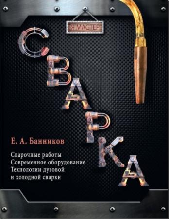 Евгений Банников - Сварка: Сварочные работы. Современное оборудование. Технология дуговой и холодной сварки (2014)