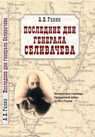 Ганин А. В. - Последние дни генерала Селивачева: Неизвестные страницы Гражданской войны на Юге России (2012)